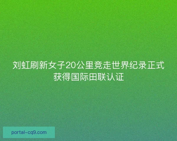刘虹刷新女子20公里竞走世界纪录正式获得国际田联认证