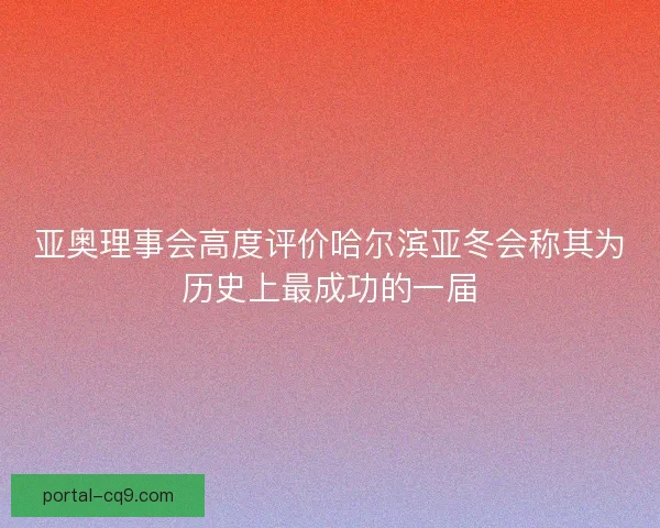 亚奥理事会高度评价哈尔滨亚冬会称其为历史上最成功的一届